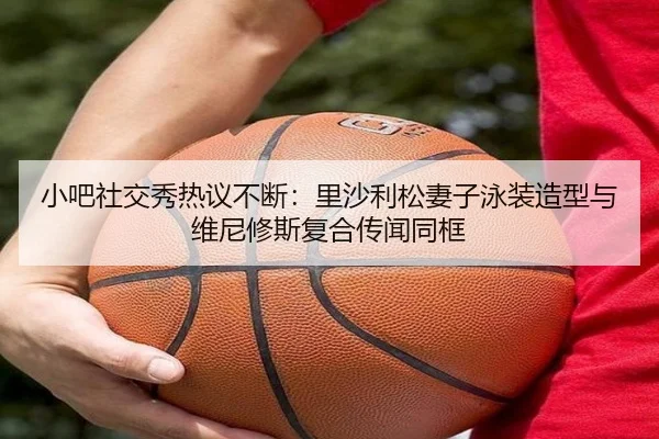 小吧社交秀热议不断：里沙利松妻子泳装造型与维尼修斯复合传闻同框